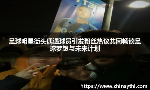 足球明星街头偶遇球员引发粉丝热议共同畅谈足球梦想与未来计划