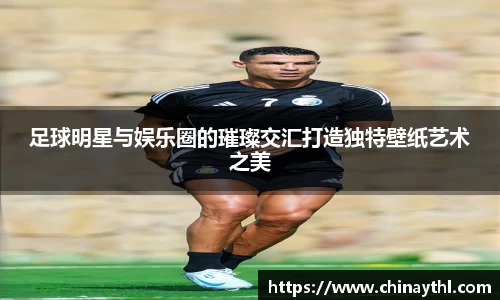 足球明星与娱乐圈的璀璨交汇打造独特壁纸艺术之美