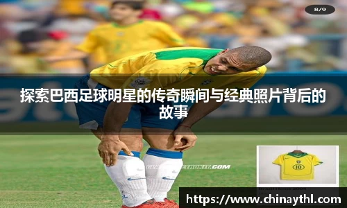 探索巴西足球明星的传奇瞬间与经典照片背后的故事